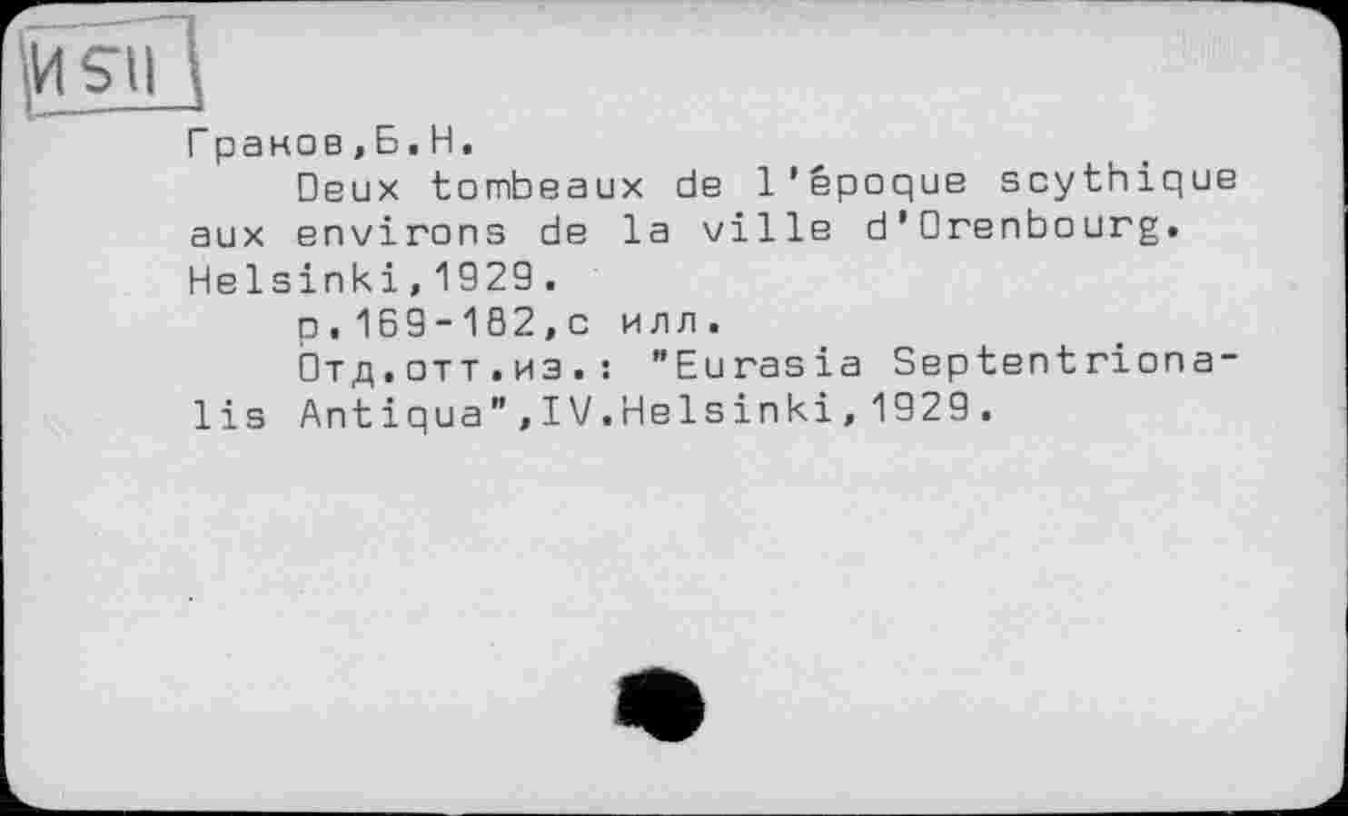 ﻿fttSIIц
Граков,Б.H.
Deux tombeaux de l’époque scythique aux environs de la ville d’Orenbourg. Helsinki, 1929 .
p, 169-182,c илл.
Отд.отт.из.: "Eurasia Septentriona-lis Antiqua",IV.Helsinki,1929.